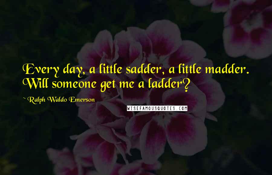 Ralph Waldo Emerson Quotes: Every day, a little sadder, a little madder. Will someone get me a ladder?