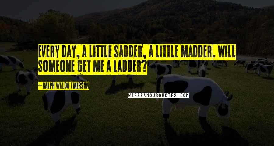 Ralph Waldo Emerson Quotes: Every day, a little sadder, a little madder. Will someone get me a ladder?