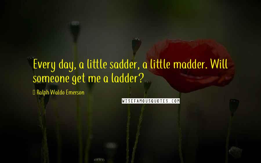 Ralph Waldo Emerson Quotes: Every day, a little sadder, a little madder. Will someone get me a ladder?