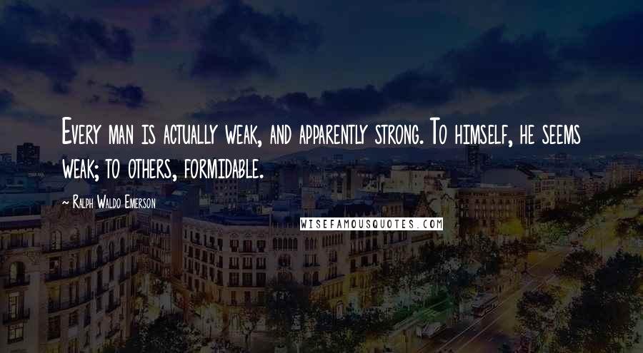 Ralph Waldo Emerson Quotes: Every man is actually weak, and apparently strong. To himself, he seems weak; to others, formidable.