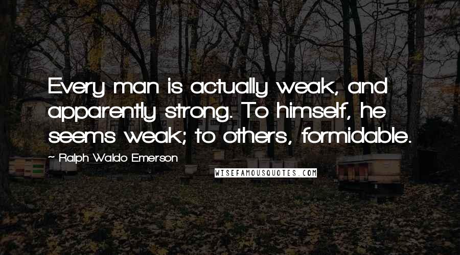 Ralph Waldo Emerson Quotes: Every man is actually weak, and apparently strong. To himself, he seems weak; to others, formidable.