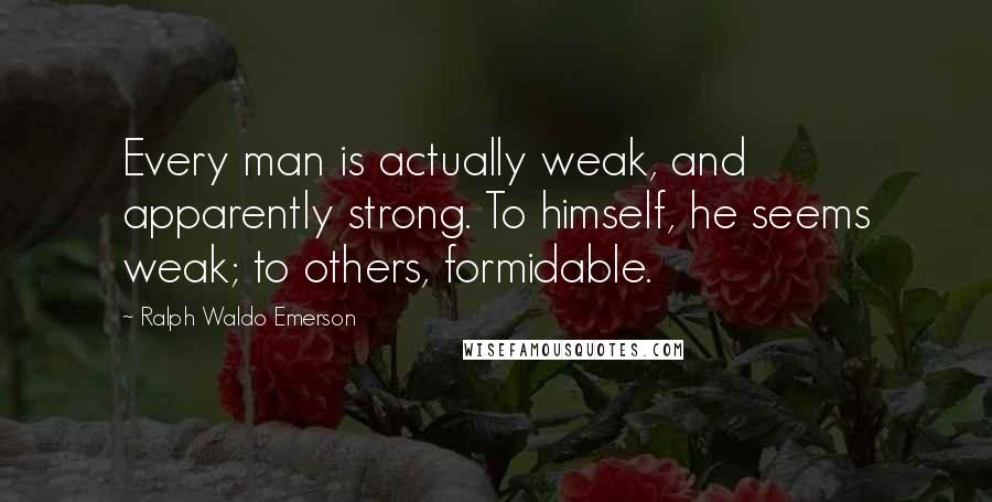 Ralph Waldo Emerson Quotes: Every man is actually weak, and apparently strong. To himself, he seems weak; to others, formidable.