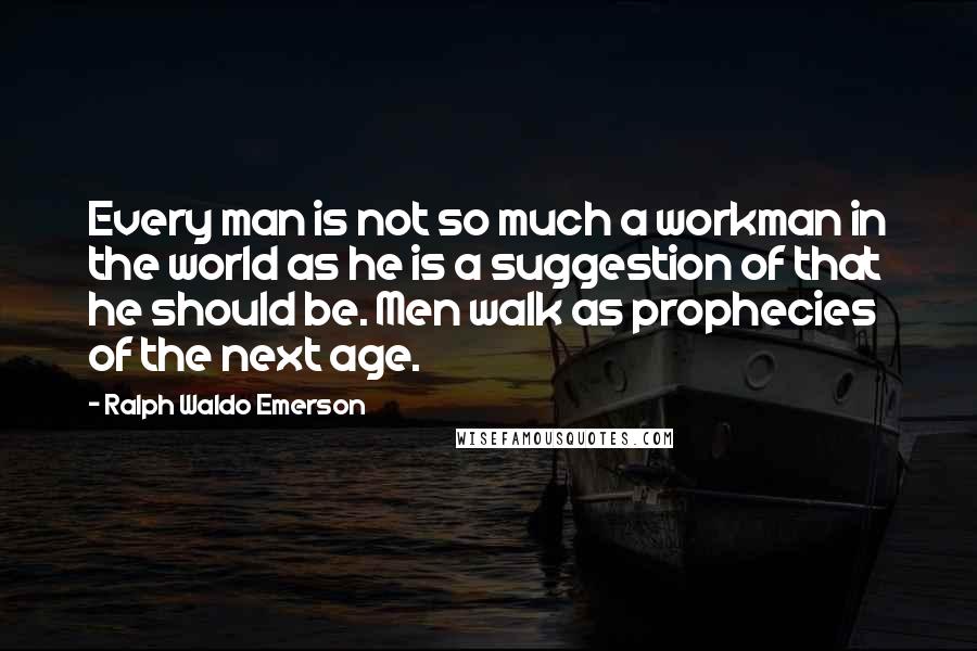 Ralph Waldo Emerson Quotes: Every man is not so much a workman in the world as he is a suggestion of that he should be. Men walk as prophecies of the next age.