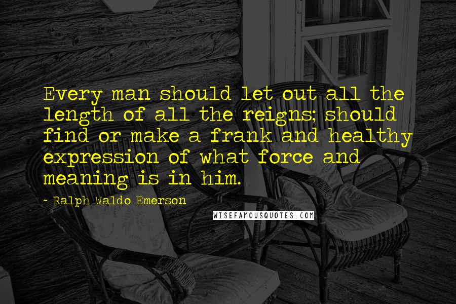 Ralph Waldo Emerson Quotes: Every man should let out all the length of all the reigns; should find or make a frank and healthy expression of what force and meaning is in him.