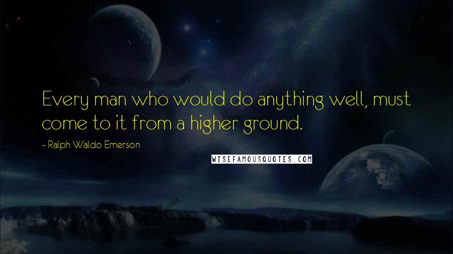 Ralph Waldo Emerson Quotes: Every man who would do anything well, must come to it from a higher ground.