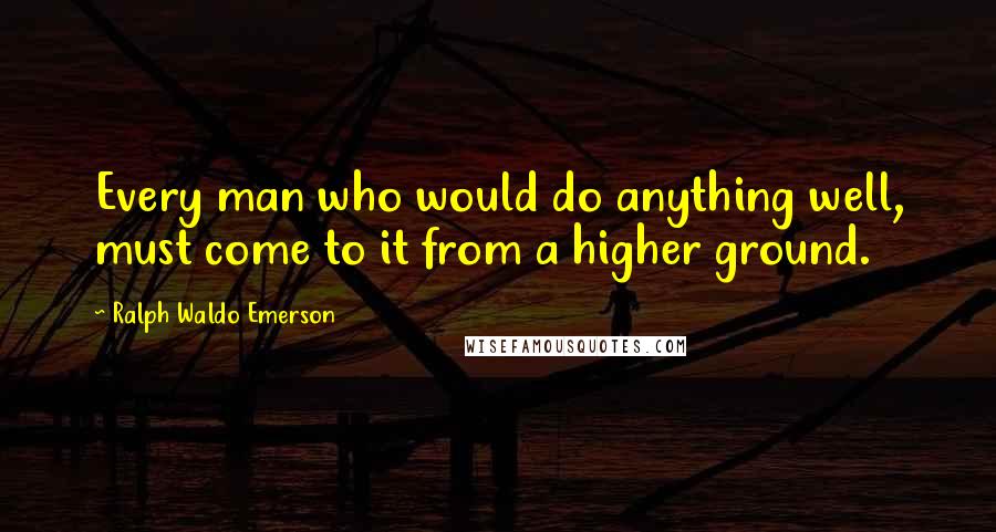 Ralph Waldo Emerson Quotes: Every man who would do anything well, must come to it from a higher ground.