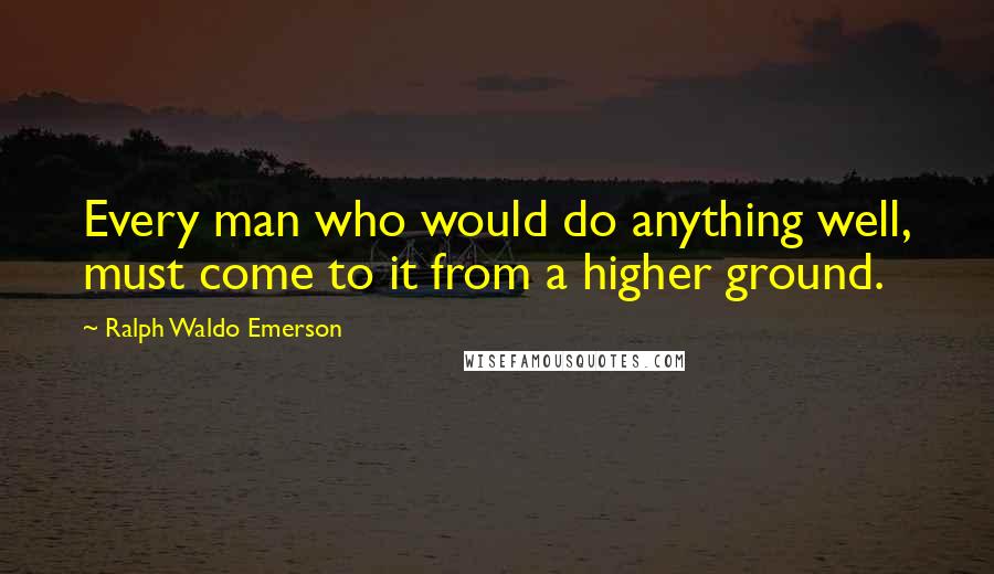 Ralph Waldo Emerson Quotes: Every man who would do anything well, must come to it from a higher ground.