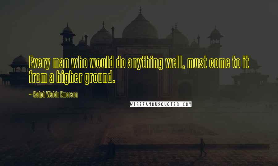 Ralph Waldo Emerson Quotes: Every man who would do anything well, must come to it from a higher ground.