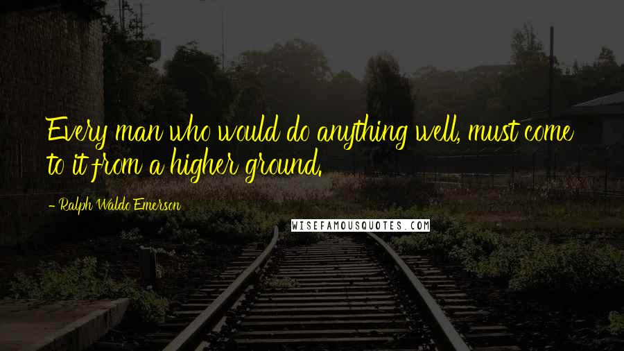 Ralph Waldo Emerson Quotes: Every man who would do anything well, must come to it from a higher ground.