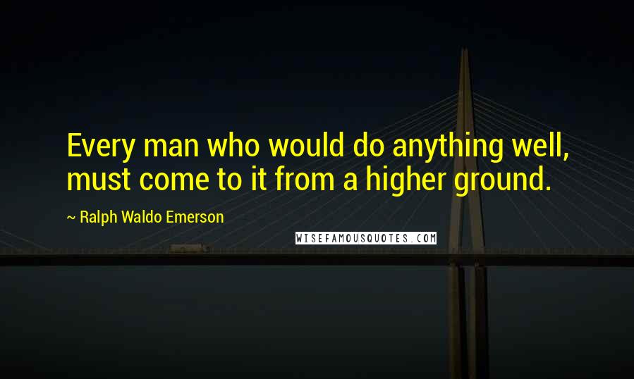 Ralph Waldo Emerson Quotes: Every man who would do anything well, must come to it from a higher ground.