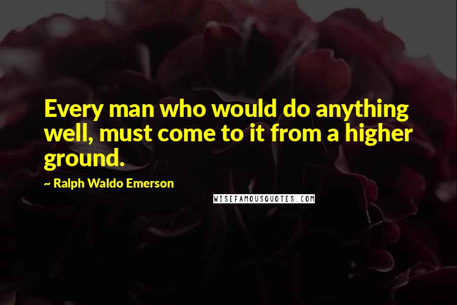 Ralph Waldo Emerson Quotes: Every man who would do anything well, must come to it from a higher ground.