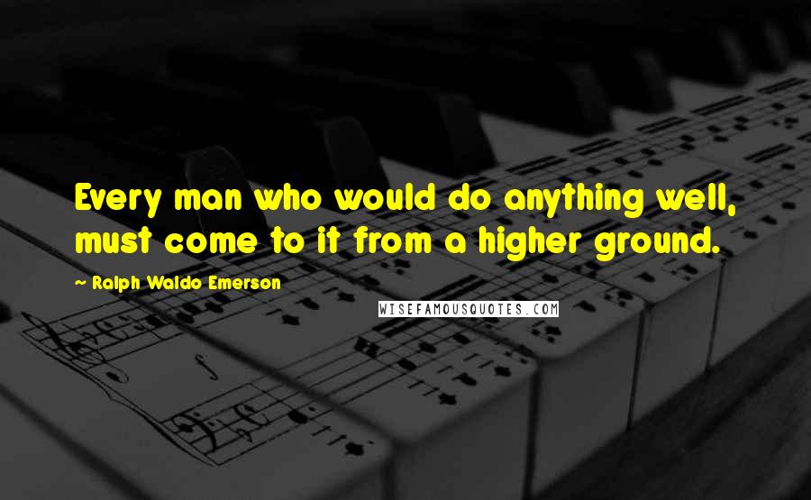 Ralph Waldo Emerson Quotes: Every man who would do anything well, must come to it from a higher ground.