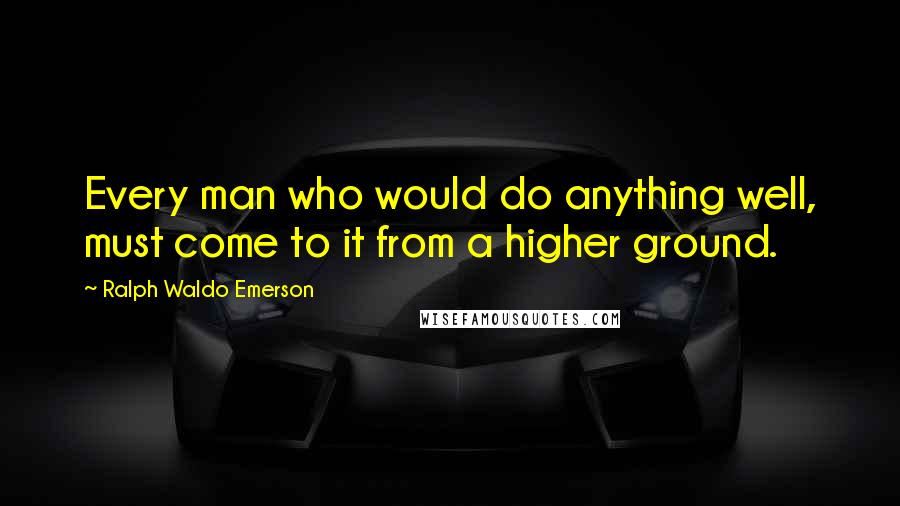 Ralph Waldo Emerson Quotes: Every man who would do anything well, must come to it from a higher ground.