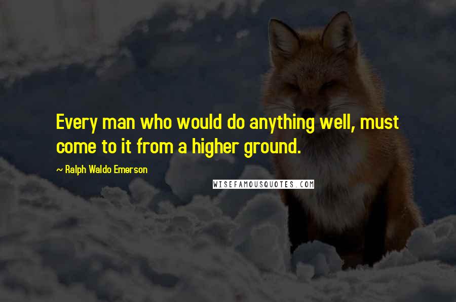 Ralph Waldo Emerson Quotes: Every man who would do anything well, must come to it from a higher ground.