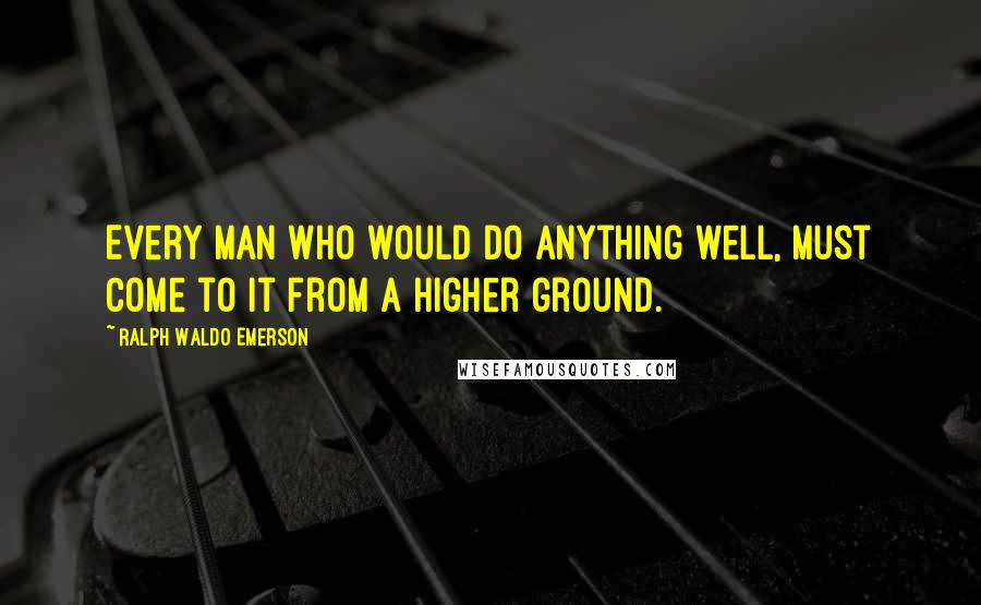 Ralph Waldo Emerson Quotes: Every man who would do anything well, must come to it from a higher ground.