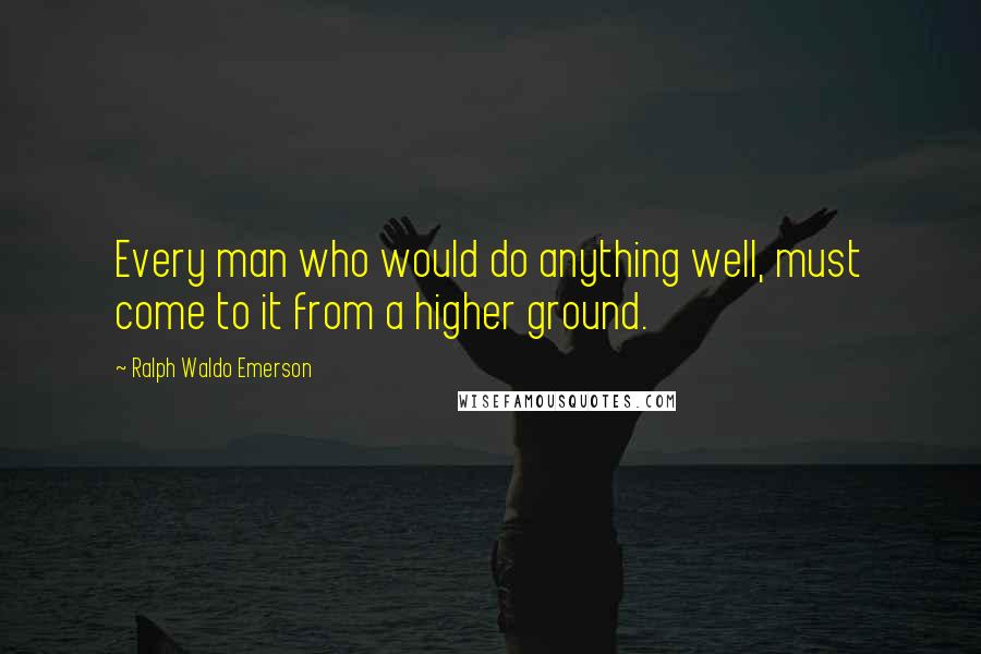 Ralph Waldo Emerson Quotes: Every man who would do anything well, must come to it from a higher ground.