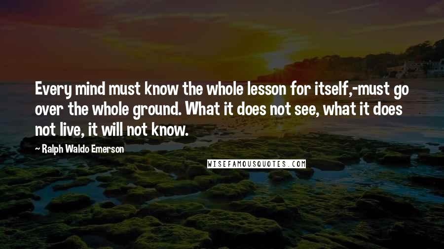 Ralph Waldo Emerson Quotes: Every mind must know the whole lesson for itself,-must go over the whole ground. What it does not see, what it does not live, it will not know.