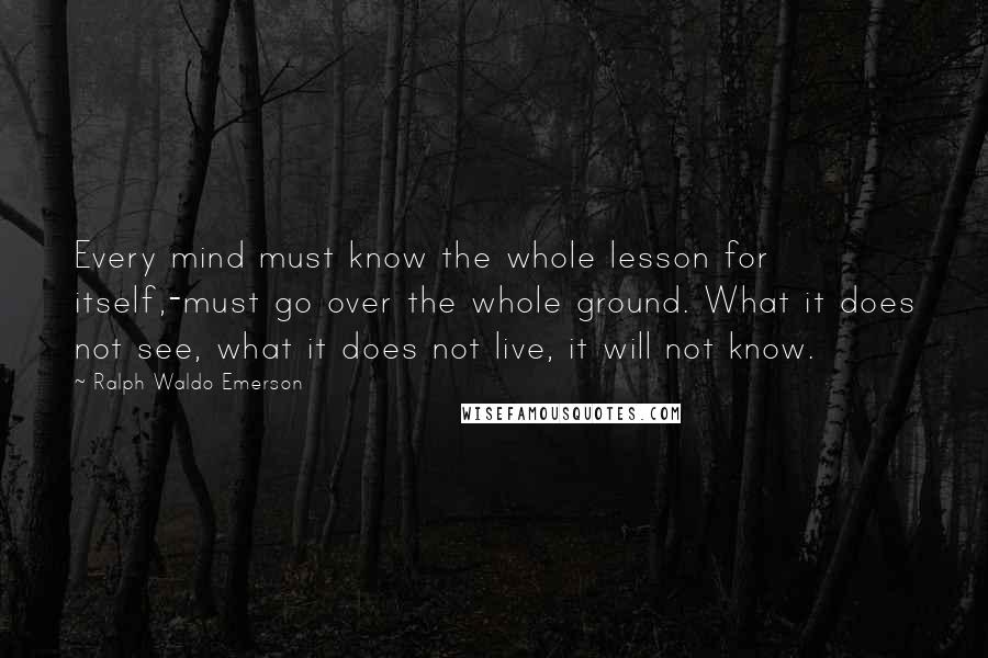 Ralph Waldo Emerson Quotes: Every mind must know the whole lesson for itself,-must go over the whole ground. What it does not see, what it does not live, it will not know.