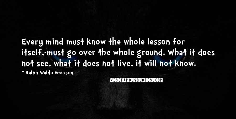 Ralph Waldo Emerson Quotes: Every mind must know the whole lesson for itself,-must go over the whole ground. What it does not see, what it does not live, it will not know.