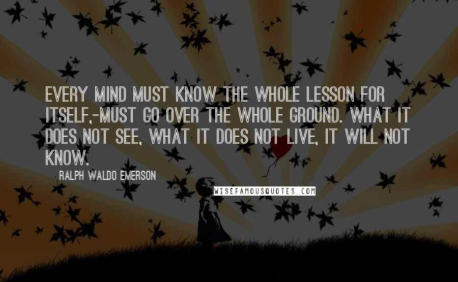 Ralph Waldo Emerson Quotes: Every mind must know the whole lesson for itself,-must go over the whole ground. What it does not see, what it does not live, it will not know.