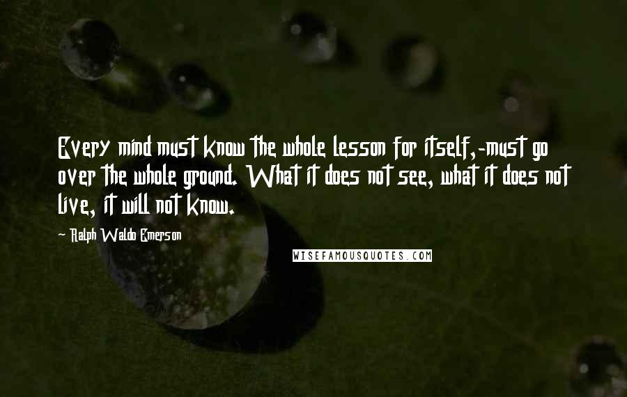 Ralph Waldo Emerson Quotes: Every mind must know the whole lesson for itself,-must go over the whole ground. What it does not see, what it does not live, it will not know.