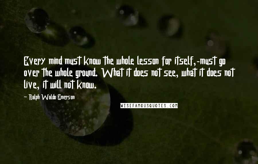 Ralph Waldo Emerson Quotes: Every mind must know the whole lesson for itself,-must go over the whole ground. What it does not see, what it does not live, it will not know.