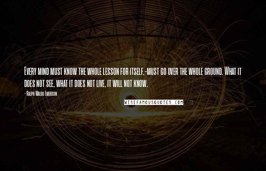 Ralph Waldo Emerson Quotes: Every mind must know the whole lesson for itself,-must go over the whole ground. What it does not see, what it does not live, it will not know.