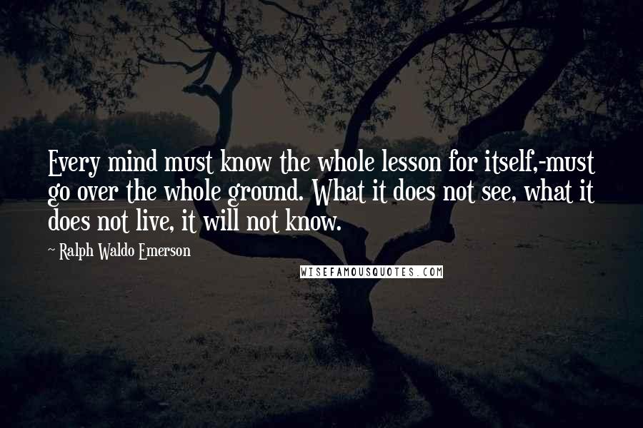 Ralph Waldo Emerson Quotes: Every mind must know the whole lesson for itself,-must go over the whole ground. What it does not see, what it does not live, it will not know.