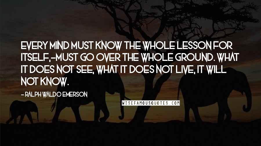 Ralph Waldo Emerson Quotes: Every mind must know the whole lesson for itself,-must go over the whole ground. What it does not see, what it does not live, it will not know.