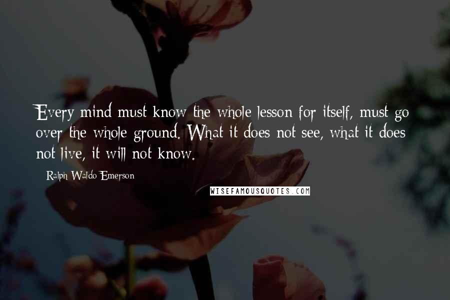 Ralph Waldo Emerson Quotes: Every mind must know the whole lesson for itself,-must go over the whole ground. What it does not see, what it does not live, it will not know.