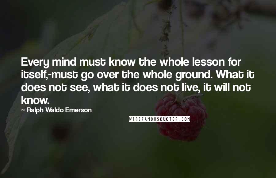 Ralph Waldo Emerson Quotes: Every mind must know the whole lesson for itself,-must go over the whole ground. What it does not see, what it does not live, it will not know.