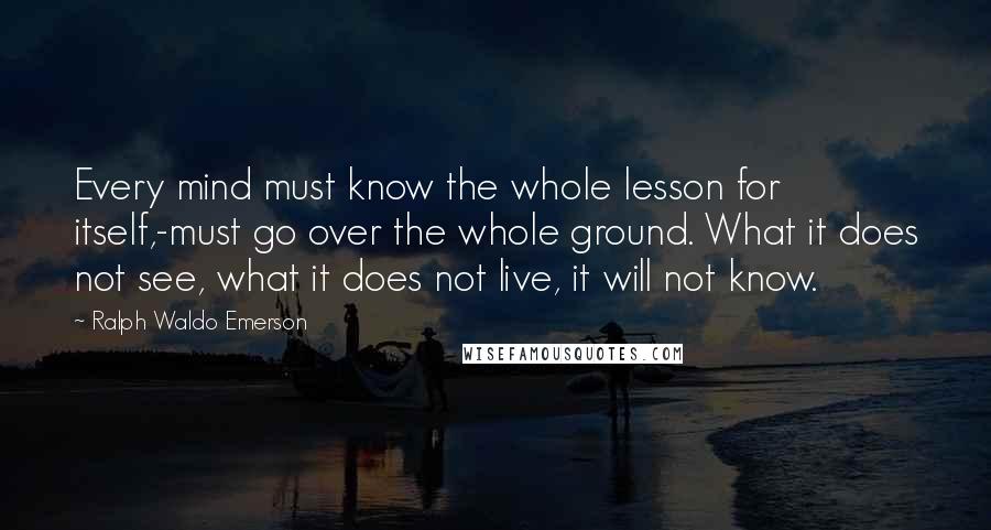 Ralph Waldo Emerson Quotes: Every mind must know the whole lesson for itself,-must go over the whole ground. What it does not see, what it does not live, it will not know.