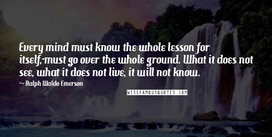 Ralph Waldo Emerson Quotes: Every mind must know the whole lesson for itself,-must go over the whole ground. What it does not see, what it does not live, it will not know.