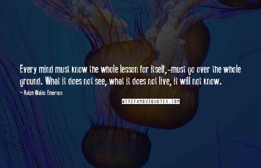 Ralph Waldo Emerson Quotes: Every mind must know the whole lesson for itself,-must go over the whole ground. What it does not see, what it does not live, it will not know.