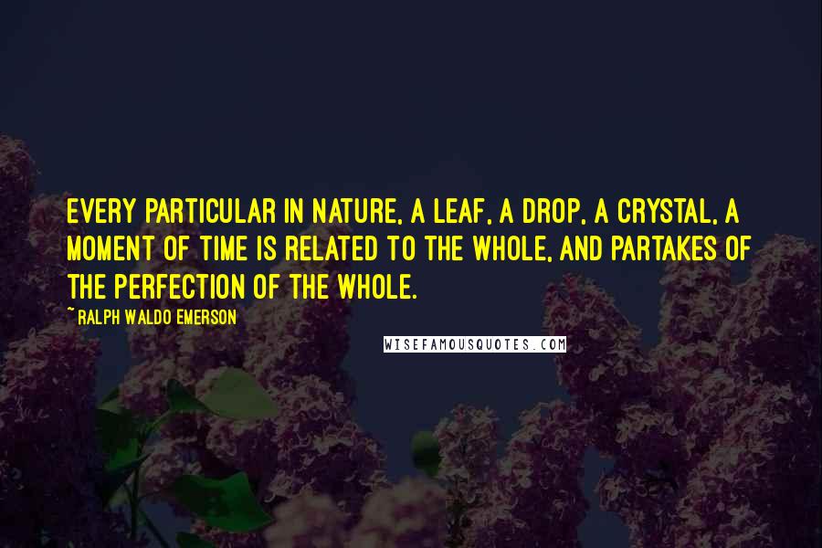 Ralph Waldo Emerson Quotes: Every particular in nature, a leaf, a drop, a crystal, a moment of time is related to the whole, and partakes of the perfection of the whole.