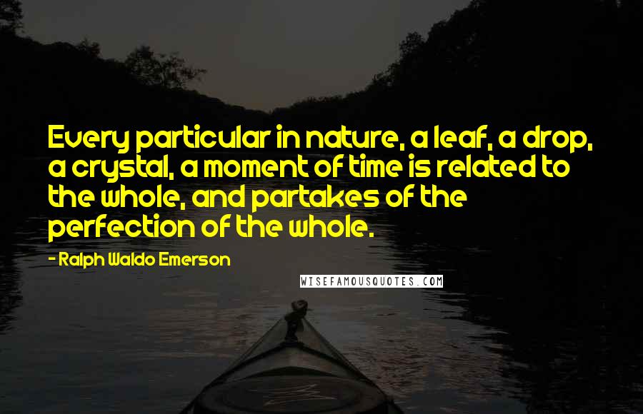 Ralph Waldo Emerson Quotes: Every particular in nature, a leaf, a drop, a crystal, a moment of time is related to the whole, and partakes of the perfection of the whole.