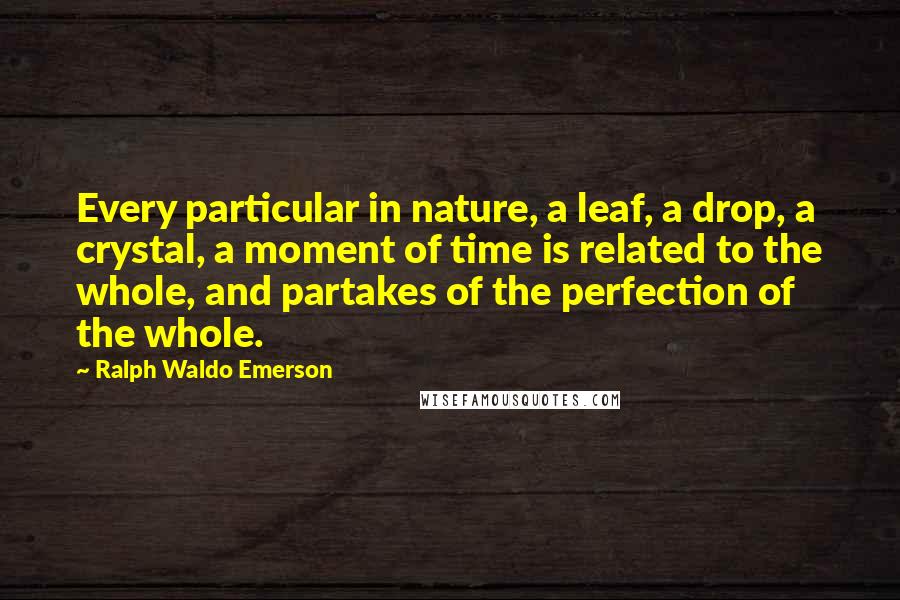 Ralph Waldo Emerson Quotes: Every particular in nature, a leaf, a drop, a crystal, a moment of time is related to the whole, and partakes of the perfection of the whole.