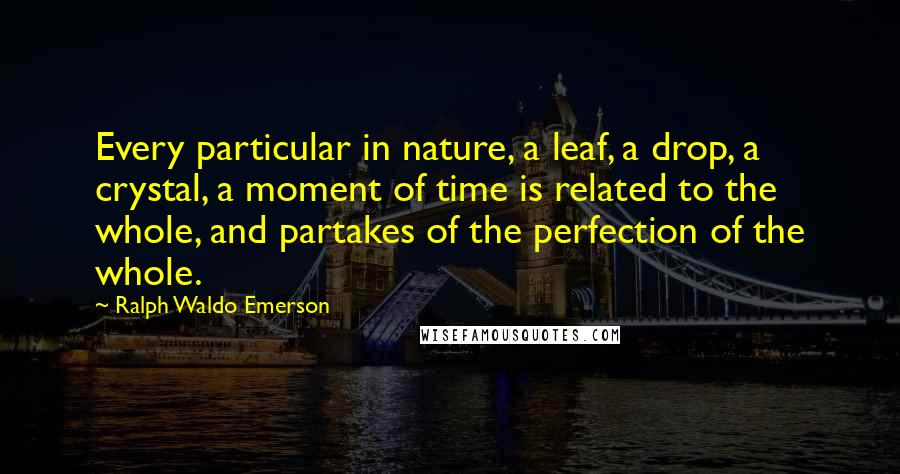 Ralph Waldo Emerson Quotes: Every particular in nature, a leaf, a drop, a crystal, a moment of time is related to the whole, and partakes of the perfection of the whole.