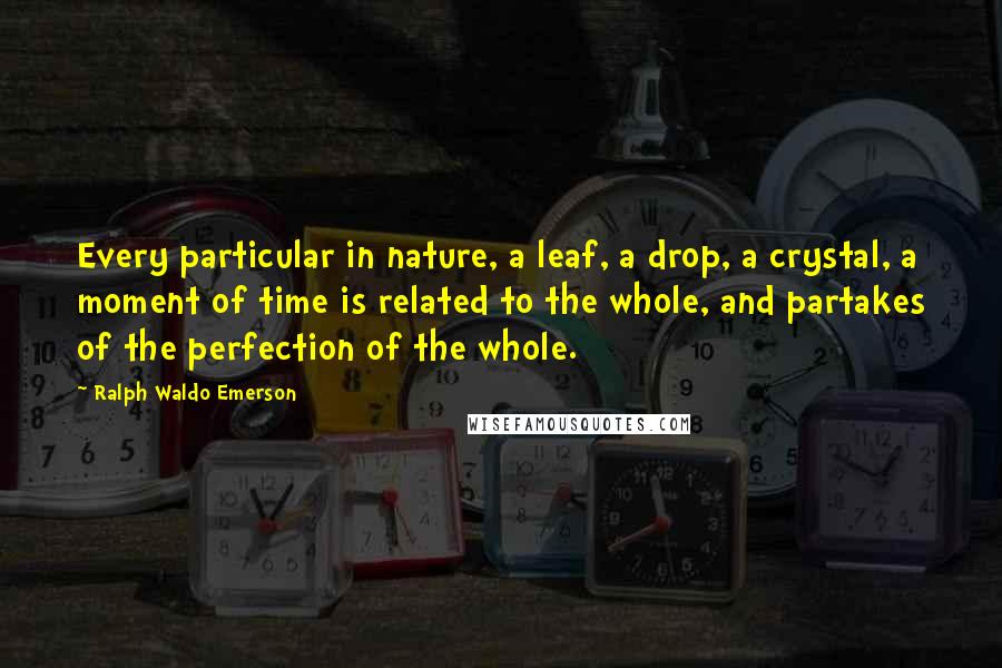 Ralph Waldo Emerson Quotes: Every particular in nature, a leaf, a drop, a crystal, a moment of time is related to the whole, and partakes of the perfection of the whole.