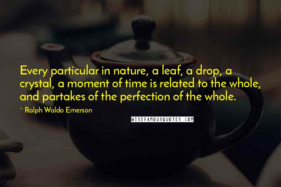 Ralph Waldo Emerson Quotes: Every particular in nature, a leaf, a drop, a crystal, a moment of time is related to the whole, and partakes of the perfection of the whole.