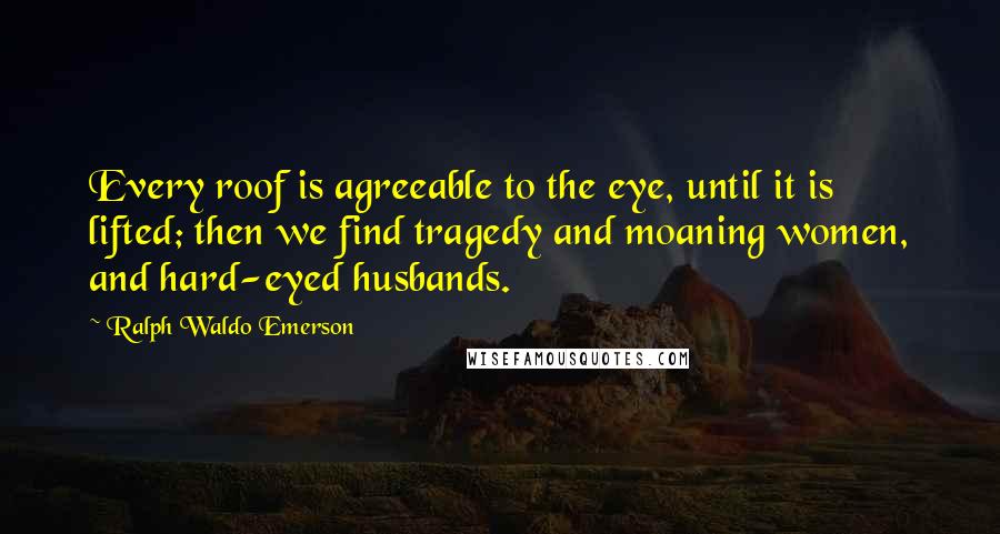 Ralph Waldo Emerson Quotes: Every roof is agreeable to the eye, until it is lifted; then we find tragedy and moaning women, and hard-eyed husbands.