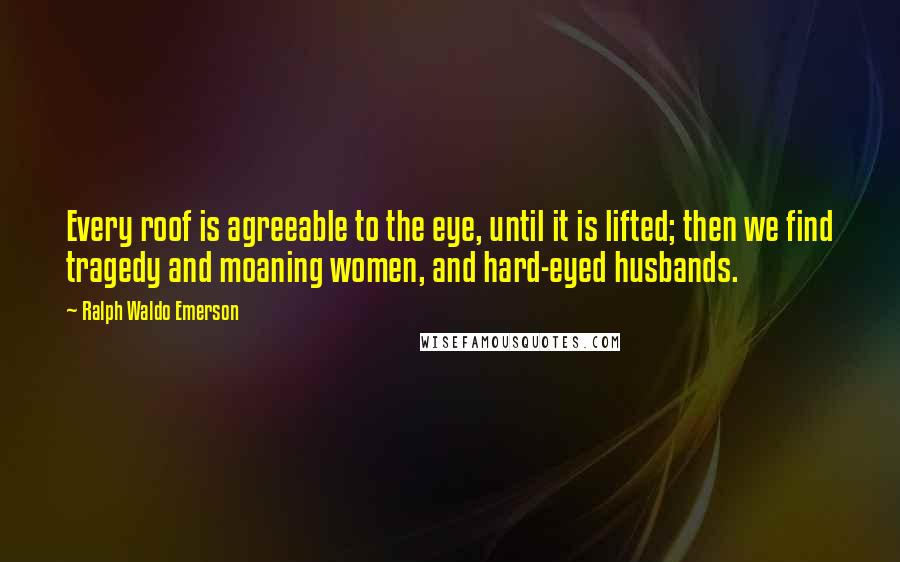 Ralph Waldo Emerson Quotes: Every roof is agreeable to the eye, until it is lifted; then we find tragedy and moaning women, and hard-eyed husbands.