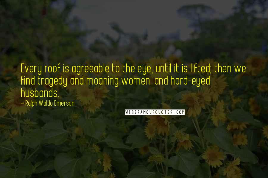 Ralph Waldo Emerson Quotes: Every roof is agreeable to the eye, until it is lifted; then we find tragedy and moaning women, and hard-eyed husbands.