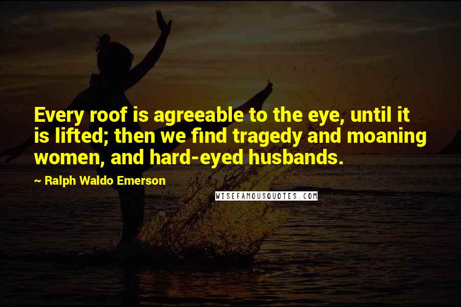 Ralph Waldo Emerson Quotes: Every roof is agreeable to the eye, until it is lifted; then we find tragedy and moaning women, and hard-eyed husbands.