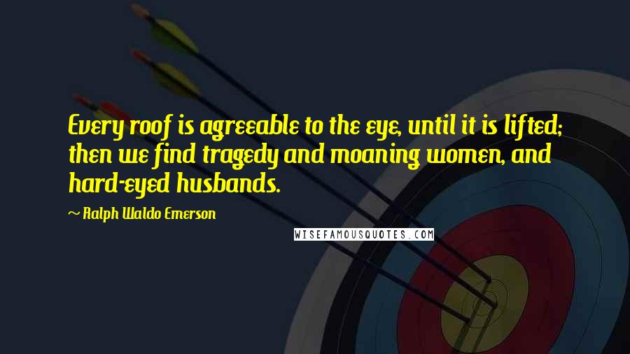 Ralph Waldo Emerson Quotes: Every roof is agreeable to the eye, until it is lifted; then we find tragedy and moaning women, and hard-eyed husbands.