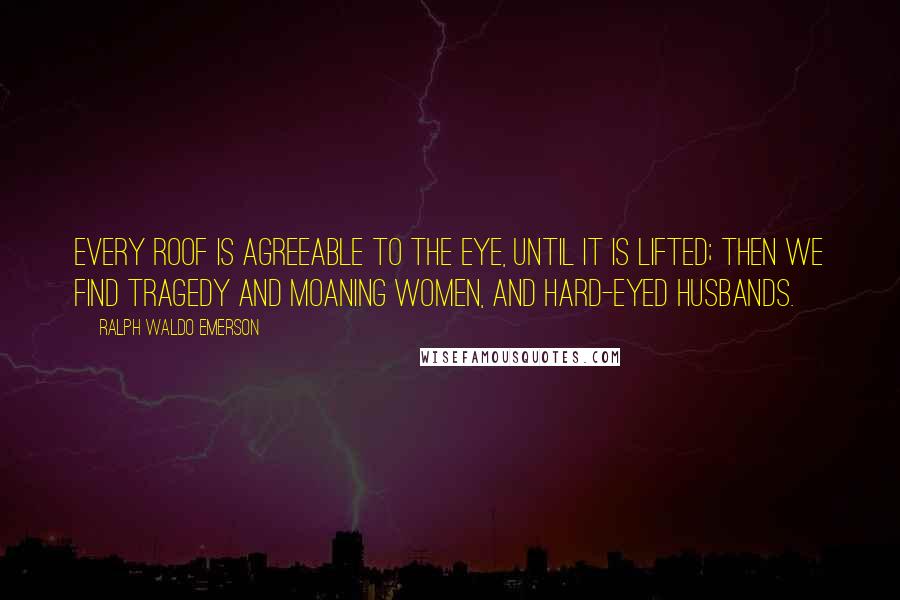 Ralph Waldo Emerson Quotes: Every roof is agreeable to the eye, until it is lifted; then we find tragedy and moaning women, and hard-eyed husbands.