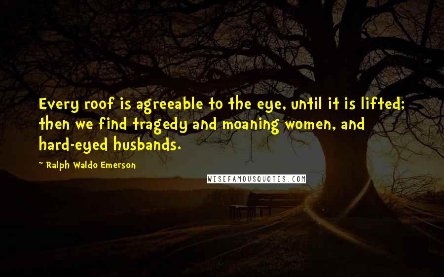 Ralph Waldo Emerson Quotes: Every roof is agreeable to the eye, until it is lifted; then we find tragedy and moaning women, and hard-eyed husbands.