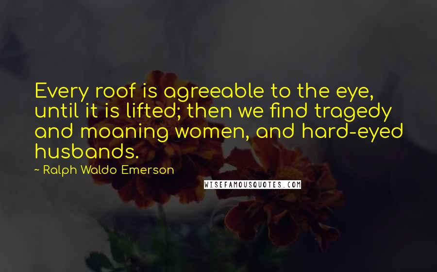 Ralph Waldo Emerson Quotes: Every roof is agreeable to the eye, until it is lifted; then we find tragedy and moaning women, and hard-eyed husbands.