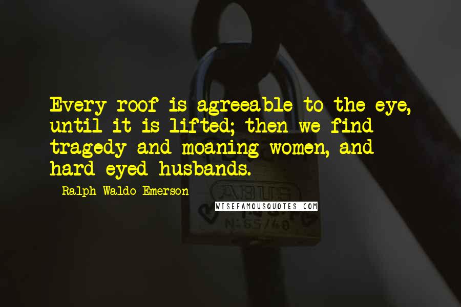 Ralph Waldo Emerson Quotes: Every roof is agreeable to the eye, until it is lifted; then we find tragedy and moaning women, and hard-eyed husbands.