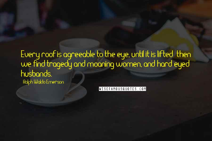 Ralph Waldo Emerson Quotes: Every roof is agreeable to the eye, until it is lifted; then we find tragedy and moaning women, and hard-eyed husbands.